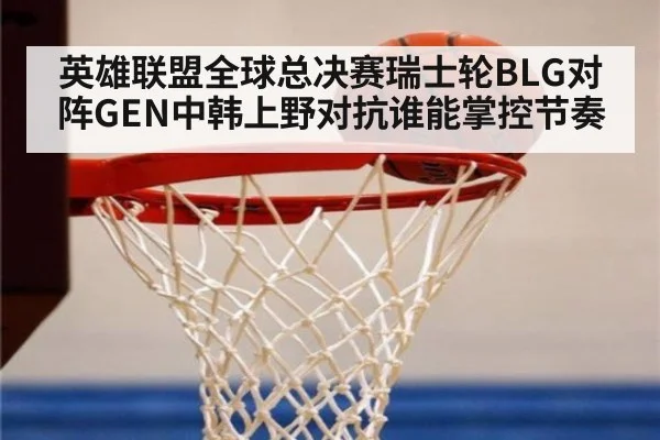 英雄联盟全球总决赛瑞士轮BLG对阵GEN中韩上野对抗谁能掌控节奏