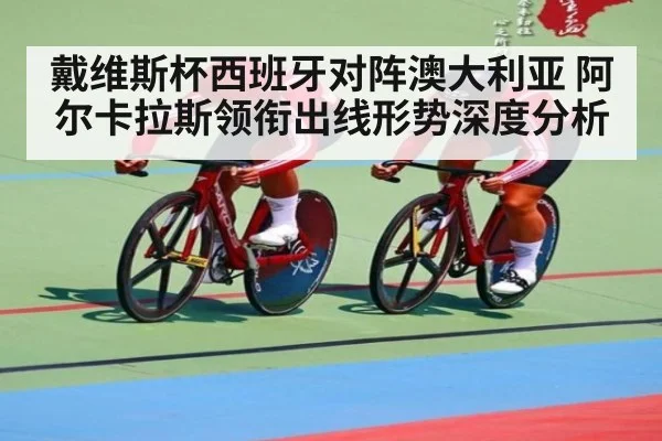 戴维斯杯西班牙对阵澳大利亚 阿尔卡拉斯领衔出线形势深度分析